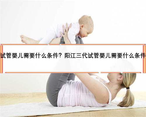 阳江三代试管婴儿需要什么条件？阳江三代试管婴儿需要什么条件才能做？